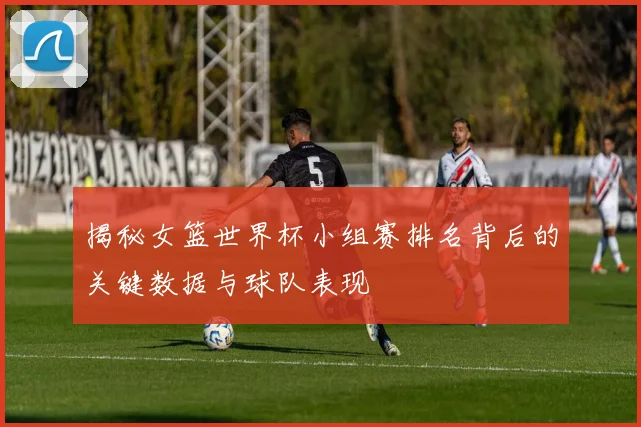 揭秘女篮世界杯小组赛排名背后的关键数据与球队表现
