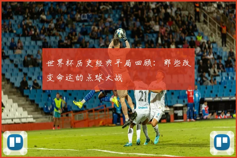世界杯历史经典平局回顾:那些改变命运的点球大战