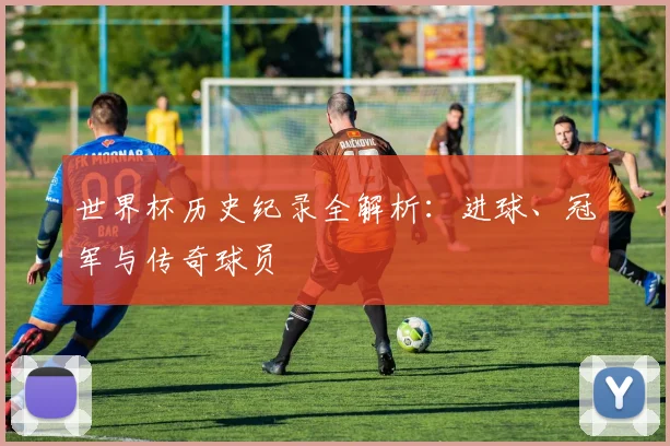 世界杯历史纪录全解析:进球、冠军与传奇球员