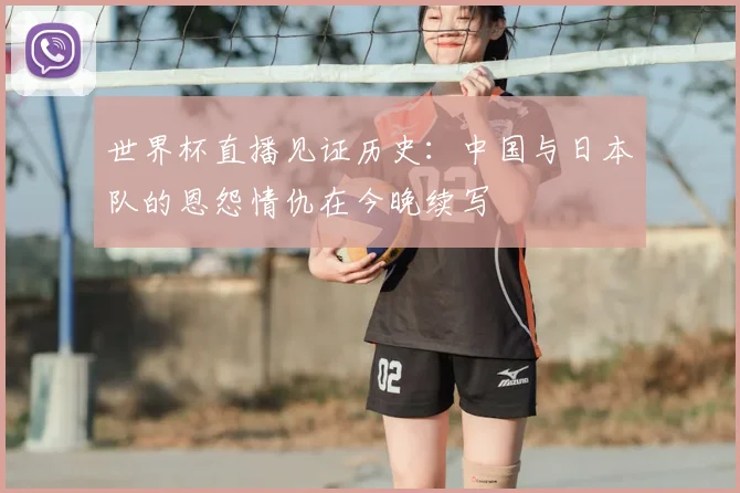 世界杯直播见证历史:中国与日本队的恩怨情仇在今晚续写