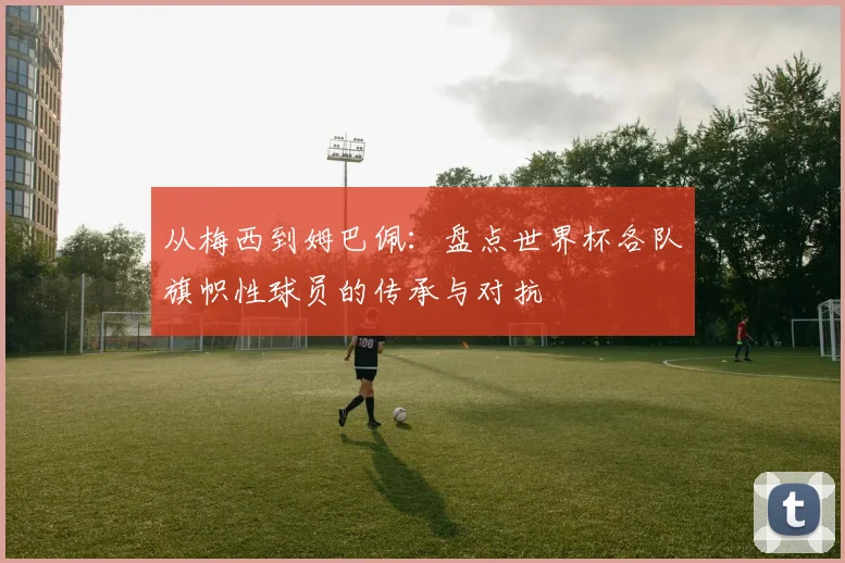 从梅西到姆巴佩:盘点世界杯各队旗帜性球员的传承与对抗