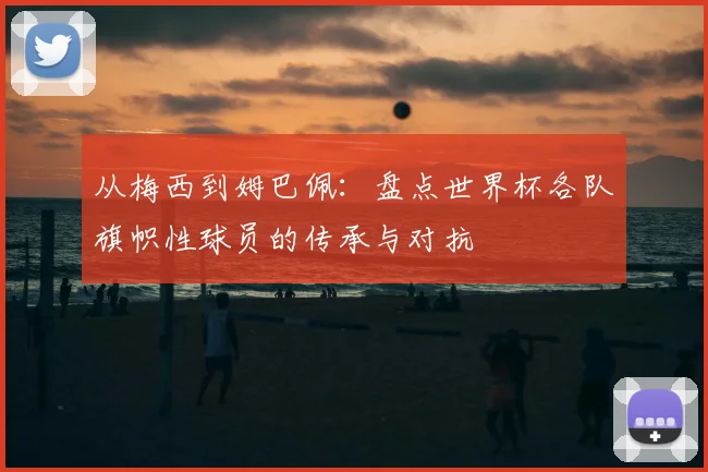 从梅西到姆巴佩:盘点世界杯各队旗帜性球员的传承与对抗