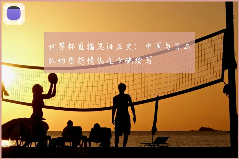 世界杯直播见证历史:中国与日本队的恩怨情仇在今晚续写