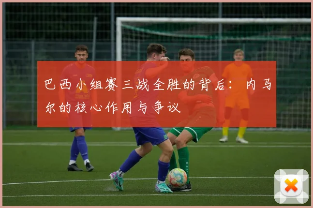 巴西小组赛三战全胜的背后：内马尔的核心作用与争议