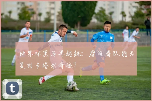 世界杯黑马再起航:摩洛哥队能否复刻卡塔尔奇迹?