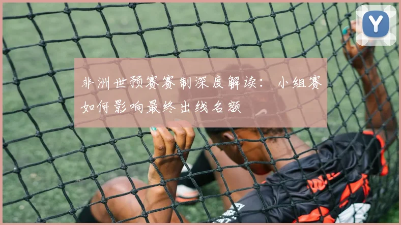 非洲世预赛赛制深度解读：小组赛如何影响最终出线名额