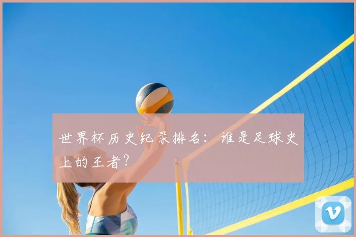 世界杯历史纪录排名:谁是足球史上的王者?