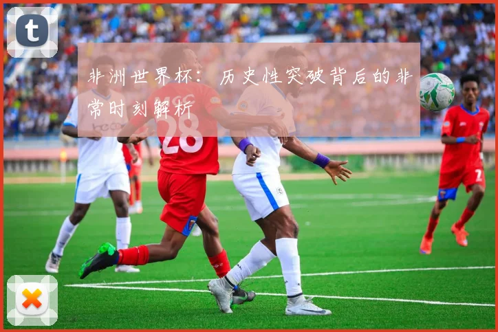 非洲世界杯：历史性突破背后的非常时刻解析
