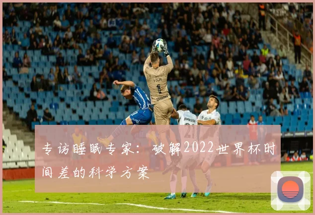 专访睡眠专家:破解2022世界杯时间差的科学方案